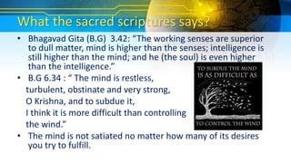 What the sacred scriptures says?
• Bhagavad Gita (B.G) 3.42: “The working senses are superior
to dull matter, mind is higher than the senses; intelligence is
still higher than the mind; and he (the soul) is even higher
than the intelligence.”
• B.G 6.34 : “ The mind is restless,
turbulent, obstinate and very strong,
O Krishna, and to subdue it,
I think it is more difficult than controlling
the wind.”
• The mind is not satiated no matter how many of its desires
you try to fulfill.
 