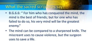 What the sacred scriptures say?
• B.G.6.6: “ For him who has conquered the mind, the
mind is the best of friends; but for one who has
failed to do so, his very mind will be the greatest
enemy.”
• The mind can be compared to a sharpened knife. The
miscreant uses to cause violence, but the surgeon
uses to save a life.
 