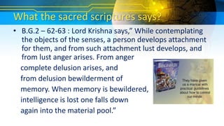 What the sacred scriptures says?
• B.G.2 – 62-63 : Lord Krishna says,” While contemplating
the objects of the senses, a person develops attachment
for them, and from such attachment lust develops, and
from lust anger arises. From anger
complete delusion arises, and
from delusion bewilderment of
memory. When memory is bewildered,
intelligence is lost one falls down
again into the material pool.”
 