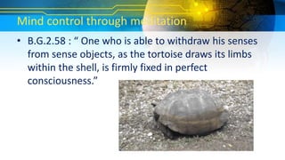 Mind control through meditation
• B.G.2.58 : “ One who is able to withdraw his senses
from sense objects, as the tortoise draws its limbs
within the shell, is firmly fixed in perfect
consciousness.”
 
