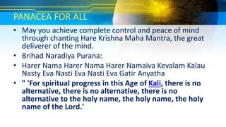 PANACEA FOR ALL
• May you achieve complete control and peace of mind
through chanting Hare Krishna Maha Mantra, the great
deliverer of the mind.
• Brihad Naradiya Purana:
• Harer Nama Harer Nama Harer Namaiva Kevalam Kalau
Nasty Eva Nasti Eva Nasti Eva Gatir Anyatha
• " 'For spiritual progress in this Age of Kali, there is no
alternative, there is no alternative, there is no
alternative to the holy name, the holy name, the holy
name of the Lord.'
 