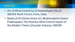 Source
• Art of Mind Control by Sri Radheshyam Das of
ISKCON Youth Forum, Pune, India
• Books of His Divine Grace A.C.Bhaktivedanta Swami
Prabhupada ( The Peerless Mind Control Expert of
the Modern Times ),Founder Acharya: ISKCON
 