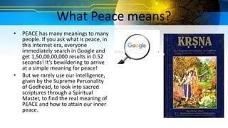 What Peace means?
• PEACE has many meanings to many
people. If you ask what is peace, in
this internet era, everyone
immediately search in Google and
get 1,50,00,00,000 results in 0.52
seconds! It’s bewildering to arrive
at a simple meaning for peace!
• But we rarely use our intelligence,
given by the Supreme Personality
of Godhead, to look into sacred
scriptures through a Spiritual
Master, to find the real meaning of
PEACE and how to attain our inner
peace.
 
