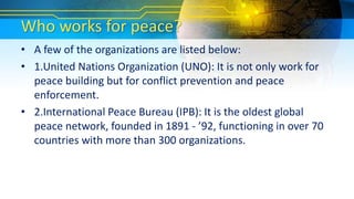 Who works for peace?
• A few of the organizations are listed below:
• 1.United Nations Organization (UNO): It is not only work for
peace building but for conflict prevention and peace
enforcement.
• 2.International Peace Bureau (IPB): It is the oldest global
peace network, founded in 1891 - ’92, functioning in over 70
countries with more than 300 organizations.
 