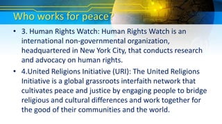 Who works for peace?
• 3. Human Rights Watch: Human Rights Watch is an
international non-governmental organization,
headquartered in New York City, that conducts research
and advocacy on human rights.
• 4.United Religions Initiative (URI): The United Religions
Initiative is a global grassroots interfaith network that
cultivates peace and justice by engaging people to bridge
religious and cultural differences and work together for
the good of their communities and the world.
 