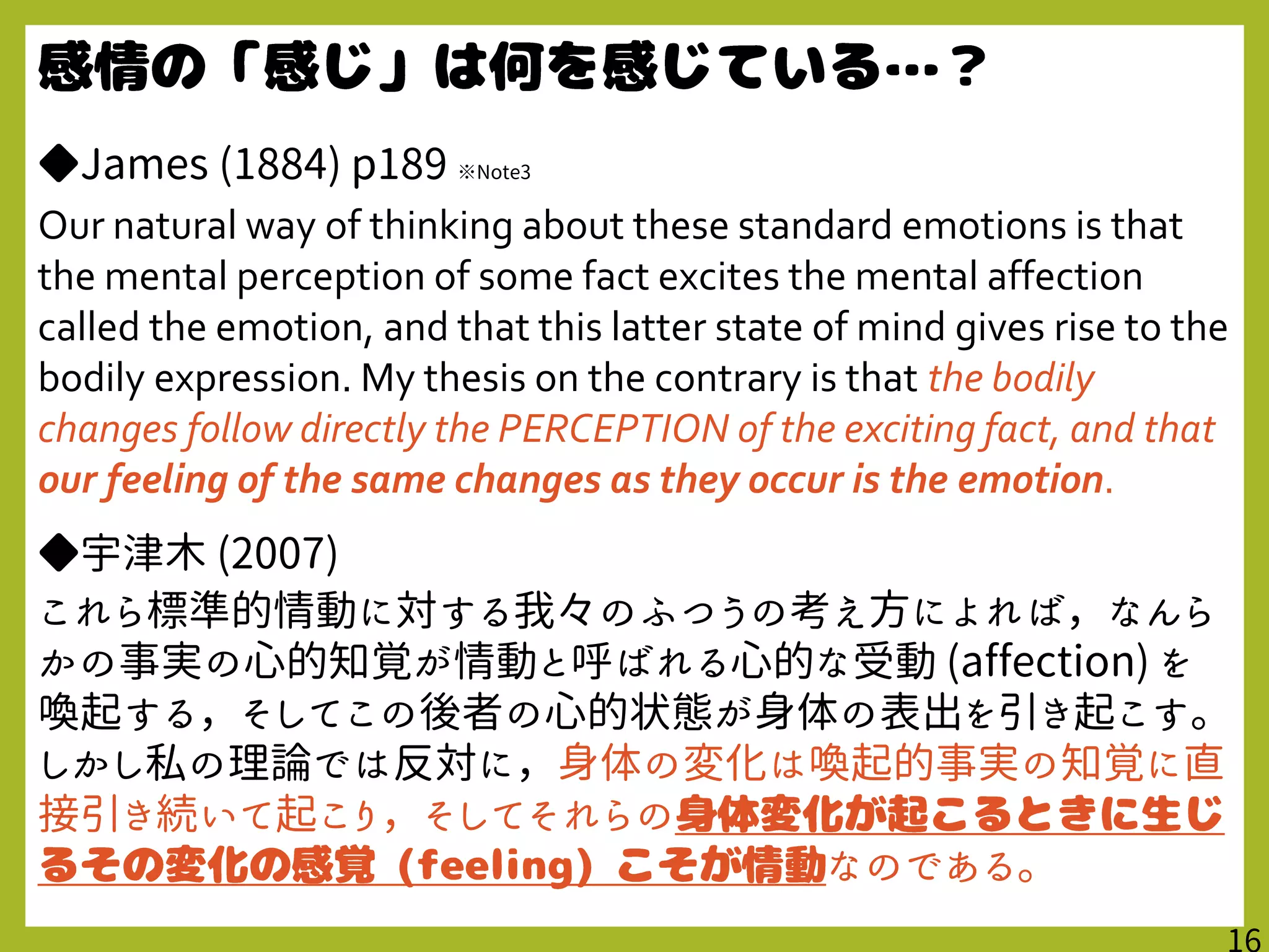 ◆James (1884) p189 ※Note3
Our natural way of thinking about these standard emotions is that
the mental perception of some fact excites the mental affection
called the emotion, and that this latter state of mind gives rise to the
bodily expression. My thesis on the contrary is that the bodily
changes follow directly the PERCEPTION of the exciting fact, and that
our feeling of the same changes as they occur is the emotion.
◆宇津木 (2007)
これら標準的情動に対する我々のふつうの考え方によれば，なんら
かの事実の心的知覚が情動と呼ばれる心的な受動 (affection) を
喚起する，そしてこの後者の心的状態が身体の表出を引き起こす｡
しかし私の理論では反対に，身体の変化は喚起的事実の知覚に直
接引き続いて起こり，そしてそれらの
なのである。
 