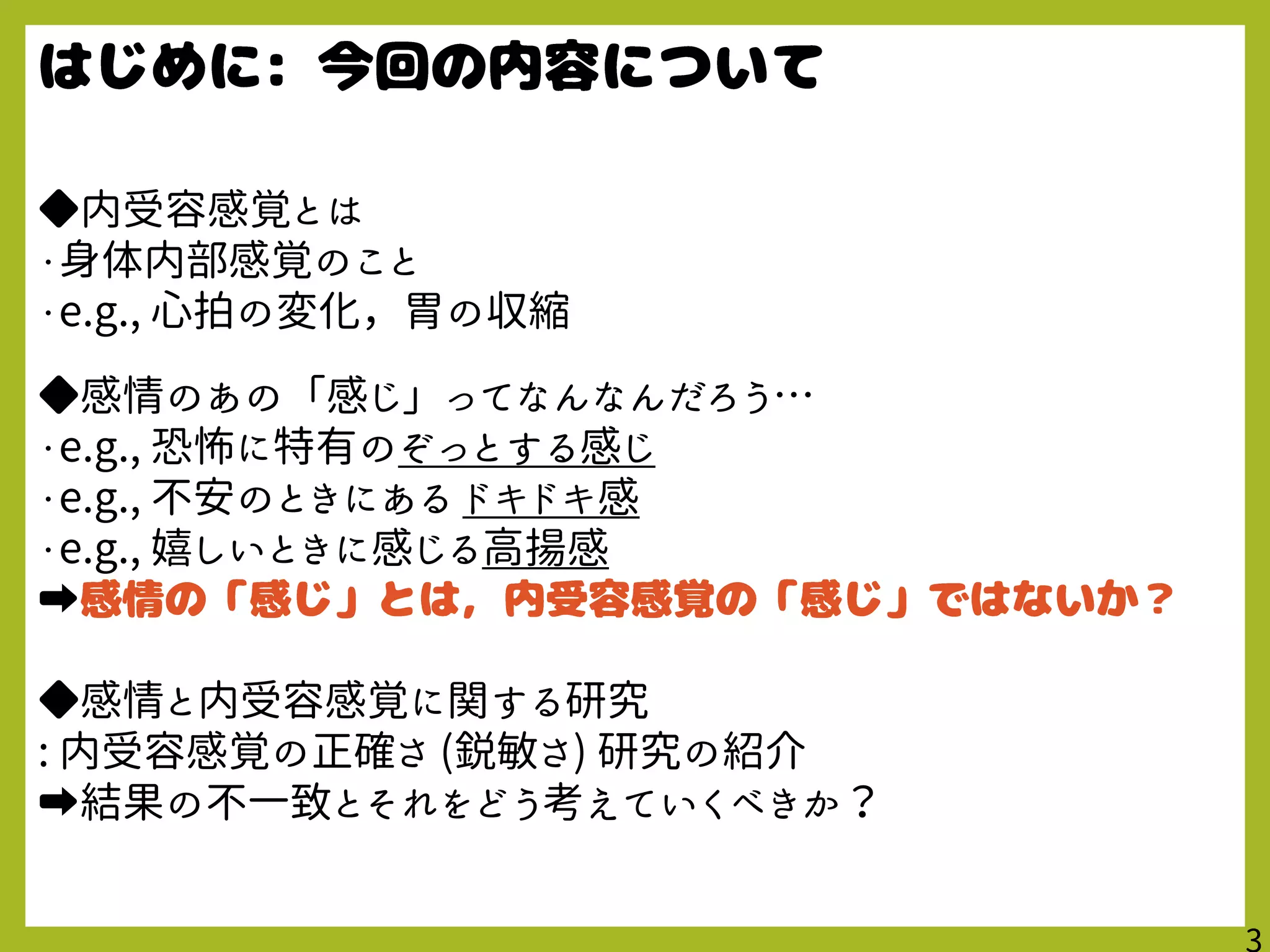 ◆内受容感覚とは
・身体内部感覚のこと
・e.g., 心拍の変化，胃の収縮
◆感情のあの「感じ」ってなんなんだろう…
・e.g., 恐怖に特有のぞっとする感じ
・e.g., 不安のときにある ドキドキ感
・e.g., 嬉しいときに感じる高揚感
➡
◆感情と内受容感覚に関する研究
: 内受容感覚の正確さ (鋭敏さ) 研究の紹介
➡結果の不一致とそれをどう考えていくべきか？
 
