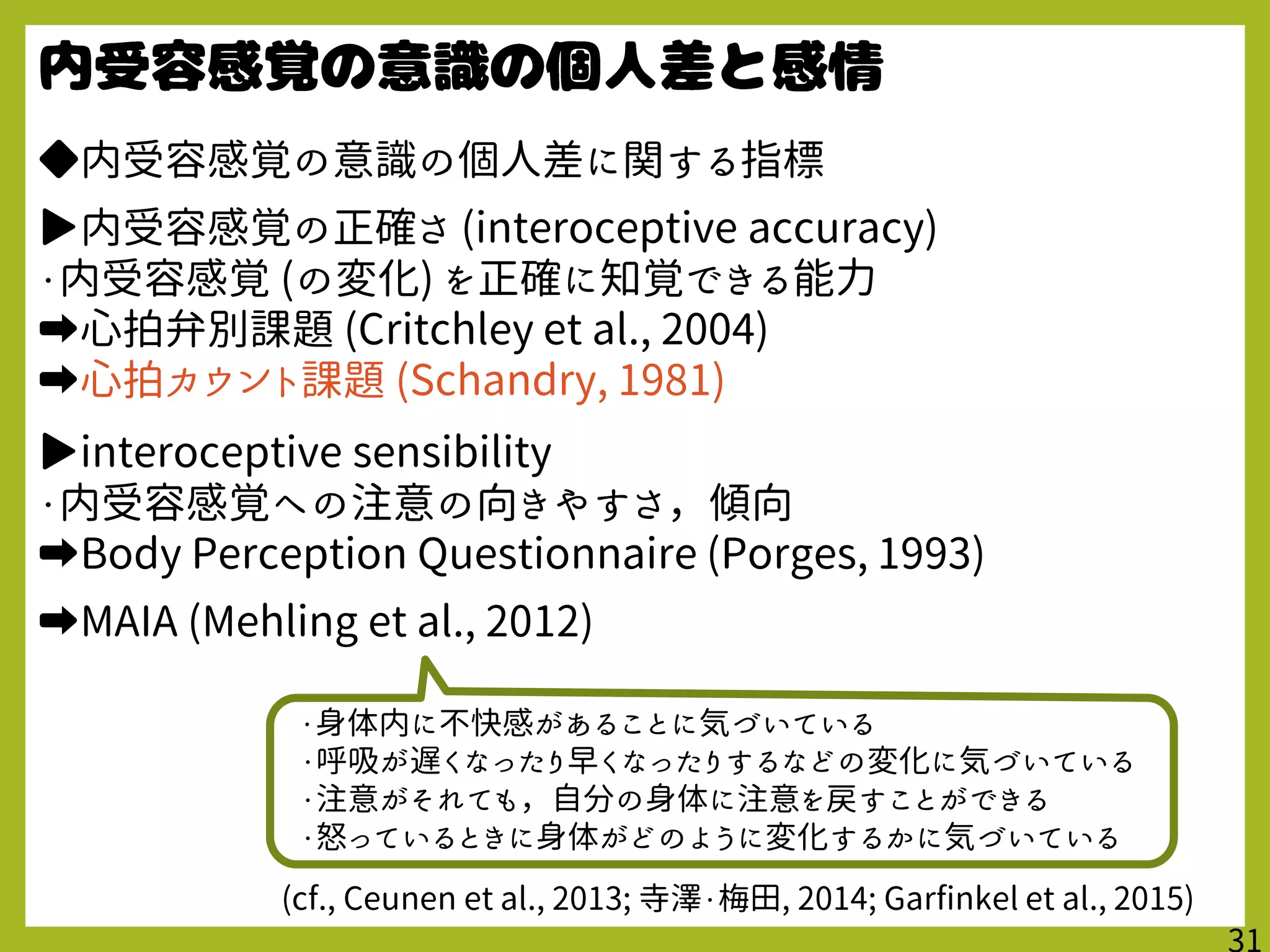 ◆内受容感覚の意識の個人差に関する指標
▶内受容感覚の正確さ (interoceptive accuracy)
・内受容感覚 (の変化) を正確に知覚できる能力
➡心拍弁別課題 (Critchley et al., 2004)
➡心拍カウント課題 (Schandry, 1981)
▶interoceptive sensibility
・内受容感覚への注意の向きやすさ，傾向
➡Body Perception Questionnaire (Porges, 1993)
➡MAIA (Mehling et al., 2012)
(cf., Ceunen et al., 2013; 寺澤・梅田, 2014; Garfinkel et al., 2015)
・身体内に不快感があることに気づいている
・呼吸が遅くなったり早くなったりするなどの変化に気づいている
・注意がそれても，自分の身体に注意を戻すことができる
・怒っているときに身体がどのように変化するかに気づいている
 