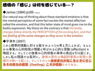 ◆James (1884) p189 ※Note3
Our natural way of thinking about these standard emotions is that
the mental perception of some fact excites the mental affection
called the emotion, and that this latter state of mind gives rise to the
bodily expression. My thesis on the contrary is that the bodily
changes follow directly the PERCEPTION of the exciting fact, and that
our feeling of the same changes as they occur is the emotion.
◆宇津木 (2007)
これら標準的情動に対する我々のふつうの考え方によれば，なんら
かの事実の心的知覚が情動と呼ばれる心的な受動 (affection) を
喚起する，そしてこの後者の心的状態が身体の表出を引き起こす｡
しかし私の理論では反対に，身体の変化は喚起的事実の知覚に直
接引き続いて起こり，そしてそれらの
なのである。
 