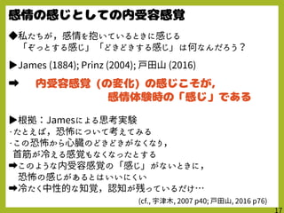 ◆私たちが，感情を抱いているときに感じる
「ぞっとする感じ」「どきどきする感じ」は何なんだろう？
▶James (1884); Prinz (2004); 戸田山 (2016)
➡
▶根拠：Jamesによる思考実験
・たとえば，恐怖について考えてみる
・この恐怖から心臓のどきどきがなくなり，
首筋が冷える感覚もなくなったとする
➡このような内受容感覚の「感じ」がないときに，
恐怖の感じがあるとはいいにくい
➡冷たく中性的な知覚，認知が残っているだけ…
(cf., 宇津木, 2007 p40; 戸田山, 2016 p76)
 