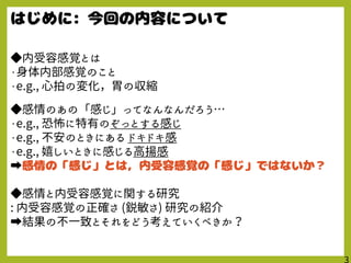 ◆内受容感覚とは
・身体内部感覚のこと
・e.g., 心拍の変化，胃の収縮
◆感情のあの「感じ」ってなんなんだろう…
・e.g., 恐怖に特有のぞっとする感じ
・e.g., 不安のときにある ドキドキ感
・e.g., 嬉しいときに感じる高揚感
➡
◆感情と内受容感覚に関する研究
: 内受容感覚の正確さ (鋭敏さ) 研究の紹介
➡結果の不一致とそれをどう考えていくべきか？
 