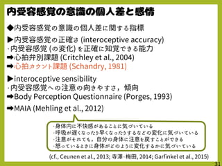 ◆内受容感覚の意識の個人差に関する指標
▶内受容感覚の正確さ (interoceptive accuracy)
・内受容感覚 (の変化) を正確に知覚できる能力
➡心拍弁別課題 (Critchley et al., 2004)
➡心拍カウント課題 (Schandry, 1981)
▶interoceptive sensibility
・内受容感覚への注意の向きやすさ，傾向
➡Body Perception Questionnaire (Porges, 1993)
➡MAIA (Mehling et al., 2012)
(cf., Ceunen et al., 2013; 寺澤・梅田, 2014; Garfinkel et al., 2015)
・身体内に不快感があることに気づいている
・呼吸が遅くなったり早くなったりするなどの変化に気づいている
・注意がそれても，自分の身体に注意を戻すことができる
・怒っているときに身体がどのように変化するかに気づいている
 