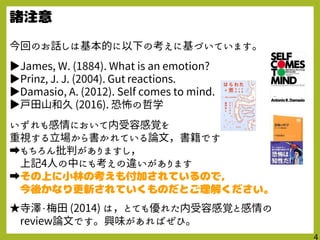 今回のお話しは基本的に以下の考えに基づいています。
▶James, W. (1884). What is an emotion?
▶Prinz, J. J. (2004). Gut reactions.
▶Damasio, A. (2012). Self comes to mind.
▶戸田山和久 (2016). 恐怖の哲学
いずれも感情において内受容感覚を
重視する立場から書かれている論文，書籍です
➡もちろん批判がありますし，
上記4人の中にも考えの違いがあります
➡
★寺澤・梅田 (2014) は，とても優れた内受容感覚と感情の
review論文です。興味があればぜひ。
 