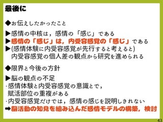◆お伝えしたかったこと
▶感情の中核は，感情の「感じ」である
▶ である
▶(感情体験に内受容感覚が先行すると考えると)
内受容感覚の個人差の観点から研究を進められる
◆限界と今後の方針
▶脳の観点の不足
・感情体験と内受容感覚の意識とで，
賦活部位の重複がある
・内受容感覚だけでは，感情の感じを説明しきれない
➡
 