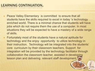 Evaluate by fact and data to provide effective solutionsCURRENT SITUATIONPeace valley Elementary School is currently  is attempting to reestablish itself  technologically . Several years of being overcrowded and underfunded have left the school’s technology in dire straits. It has been the goal of the past year to begin to  first  remedy the deficiencies and then begin to work on future needs. Every computer in the building has access to a minimum of two  network printers.The media center currently has six stand alone data projector available for check out and each grade  level has a multimedia cart  with a computer, data projector,  digital microscope , document camera  and speakers  to be shared by the members on that grade level.