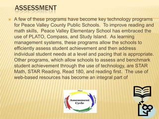 LEARNINGImplementation of the 2010-2013 Technology Plan and its updates has enhanced learning and created active learners.  Administrators and teachers have promoted the use  of technology among students to assist them in achieving state and federal standards as outlined by the ABCs of Public Education and the No Child Left Behind Act.  With a current ratio of four students to each computer and 100% internet connectivity in the classroom, every student is assured convenient access to technology-based resources in the Peace  Valley  County Public Schools system.  Technology must be accessible to be used as a relevant tool by the students.  The following are examples of technology-based instructional programs Peace Valley County Public Schools has put into use and/or supported  to increase student achievement and enhance instructional offerings: 