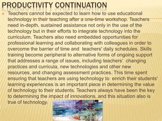 ProductivityIt is important to build time into the daily schedule allowing teachers time to collaborate and to work with their students. Engaged learning through technology is best supported by changes in the structure of the school day, including longer class periods and more allowance for team teaching and interdisciplinary work. For example, when students are working on long-term research projects for which they are making use of online resources (such as artwork, scientific data sets, or historical documents), they may need more than a daily 30- or 40-minute period to find, explore, and synthesize these materials for their research