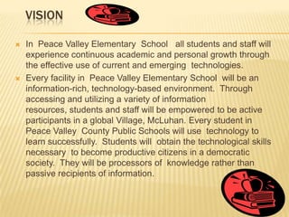  VISIONIn  Peace Valley Elementary  School   all students and staff will experience continuous academic and personal growth through the effective use of current and emerging  technologies. Every facility in  Peace Valley Elementary School  will be an information-rich, technology-based environment.  Through accessing and utilizing a variety of information resources, students and staff will be empowered to be active participants in a global Village, McLuhan. Every student in Peace Valley County Public Schools will use  technology to learn successfully.  Students will  obtain the technological skills necessary  to become productive citizens in a democratic society.  They will be processors of  knowledge rather than passive recipients of information.  