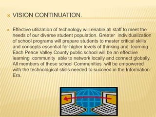 VISION CONTINUATION.Effective utilization of technology will enable all staff to meet the needs of our diverse student population. Greater  individualization of school programs will prepare students to master critical skills and concepts essential for higher levels of thinking and  learning.  Each Peace Valley County public school will be an effective learning  community  able to network locally and connect globally. All members of these school Communities  will be empowered with the technological skills needed to succeed in the Information  Era.  