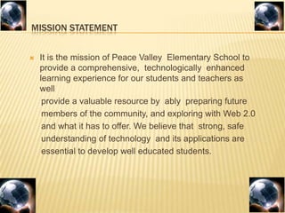         MISSION STATEMENTIt is the mission of Peace Valley  Elementary School to provide a comprehensive,  technologically  enhanced learning experience for our students and teachers as well     provide a valuable resource by  ably  preparing future     members of the community, and exploring with Web 2.0    and what it has to offer. We believe that  strong, safe     understanding of technology  and its applications are    essential to develop well educated students.
