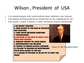 Wilson , President of USA
•   1- He wanted everyone to be content with the peace settlement , even Germany
•   2-He believed Germany should not be forced to pay for the crippling cost the war .
•   3-He wanted a league of Nations to settle international disputes diplomatically

           1. No secret treaties
           2. Free access to the seas in peacetime
           and wartime
           3. Free trade between countries
           4. Disarmament
           5. Colonies to be able to have a say in
           their own futures
           6. German troops to leave Russia
           7. Independence for Belgium
           8. France to regain Alsace-Lorraine      Some of the Fourteen Points
           13. Poland to become an independent
           state with access to the sea
           14. A League of Nations to be set up to keep the
           peace
 