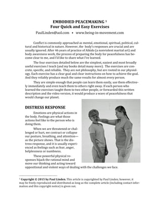 EMBODIED	
  PEACEMAKING	
  1	
  
Four	
  Quick	
  and	
  Easy	
  Exercises	
  
PaulLinden@aol.com	
  	
  	
  •	
  	
  	
  www.being-­‐in-­‐movement.com	
  
	
  
Conflict	
  is	
  commonly	
  approached	
  as	
  mental,	
  emotional,	
  spiritual,	
  political,	
  cul-­‐
tural	
  and	
  historical	
  in	
  nature.	
  However,	
  the	
  	
  body's	
  responses	
  are	
  crucial	
  and	
  are	
  
usually	
  ignored.	
  After	
  46	
  years	
  of	
  practice	
  of	
  Aikido	
  (a	
  nonviolent	
  martial	
  art)	
  and	
  
body	
  awareness	
  work,	
  the	
  process	
  of	
  preparing	
  the	
  body	
  for	
  peacefulness	
  has	
  be-­‐
come	
  clear	
  to	
  me,	
  and	
  I’d	
  like	
  to	
  share	
  what	
  I’ve	
  learned.	
  
The	
  four	
  exercises	
  detailed	
  below	
  are	
  the	
  simplest,	
  easiest	
  and	
  most	
  broadly	
  
useful	
  exercises	
  I	
  teach	
  (and	
  my	
  books	
  detail	
  many	
  more).	
  	
  The	
  exercises	
  are	
  con-­‐
crete,	
  specific,	
  and	
  reliable.	
  	
  They	
  are	
  not	
  philosophy,	
  but	
  are	
  rooted	
  in	
  our	
  physiol-­‐
ogy.	
  Each	
  exercise	
  has	
  a	
  clear	
  goal	
  and	
  clear	
  instructions	
  on	
  how	
  to	
  achieve	
  the	
  goal.	
  
And	
  they	
  reliably	
  produce	
  much	
  the	
  same	
  results	
  for	
  almost	
  every	
  person.	
  
They	
  are	
  simple	
  enough	
  that	
  people	
  can	
  learn	
  them	
  easily,	
  use	
  them	
  effective-­‐
ly	
  immediately	
  and	
  even	
  teach	
  them	
  to	
  others	
  right	
  away.	
  If	
  each	
  person	
  who	
  
learned	
  the	
  exercises	
  taught	
  them	
  to	
  two	
  other	
  people,	
  or	
  forwarded	
  this	
  written	
  
description	
  and	
  the	
  video	
  version,	
  it	
  would	
  produce	
  a	
  wave	
  of	
  peacefulness	
  that	
  
would	
  change	
  our	
  planet.	
  
	
  
DISTRESS	
  RESPONSE	
  
Emotions	
  are	
  physical	
  actions	
  in	
  
the	
  body.	
  Feelings	
  are	
  what	
  those	
  	
  
actions	
  feel	
  like	
  to	
  the	
  person	
  who	
  is	
  
doing	
  them.	
  
When	
  we	
  are	
  threatened	
  or	
  chal-­‐
lenged	
  or	
  hurt,	
  we	
  contract	
  or	
  collapse	
  
our	
  posture,	
  breathing,	
  and	
  attention—
as	
  the	
  picture	
  shows.	
  That	
  is	
  the	
  dis-­‐
tress	
  response,	
  and	
  it	
  is	
  usually	
  experi-­‐
enced	
  as	
  feelings	
  such	
  as	
  fear,	
  anger,	
  
helplessness	
  or	
  numbness.	
  	
  
These	
  powerful	
  physical	
  re-­‐
sponses	
  hijack	
  the	
  rational	
  mind	
  and	
  
move	
  our	
  thinking	
  and	
  acting	
  toward	
  
oppositional	
  and	
  violent	
  ways	
  of	
  dealing	
  with	
  the	
  challenges	
  we	
  face.	
  	
  
	
  	
  	
  	
  	
  	
  	
  	
  	
  	
  	
  	
  	
  	
  	
  	
  	
  	
  	
  	
  	
  	
  	
  	
  	
  	
  	
  	
  	
  	
  	
  	
  	
  	
  	
  	
  	
  	
  	
  	
  	
  	
  	
  	
  	
  	
  	
  	
  	
  	
  	
  	
  	
  	
  	
  	
  
1	
  Copyright	
  ©	
  2015	
  by	
  Paul	
  Linden.	
  This	
  article	
  is	
  copyrighted	
  by	
  Paul	
  Linden;	
  however,	
  it	
  	
  
may	
  be	
  freely	
  reproduced	
  and	
  distributed	
  as	
  long	
  as	
  the	
  complete	
  article	
  (including	
  contact	
  infor-­‐
mation	
  and	
  this	
  copyright	
  notice)	
  is	
  given	
  out.	
  	
  
 