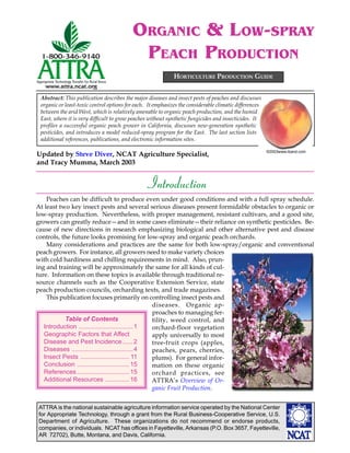 ORGANIC & LOW-SPRAY
                                           PEACH PRODUCTION
                                                             HORTICULTURE PRODUCTION GUIDE


 Abstract: This publication describes the major diseases and insect pests of peaches and discusses
 organic or least-toxic control options for each. It emphasizes the considerable climatic differences
 between the arid West, which is relatively amenable to organic peach production, and the humid
 East, where it is very difficult to grow peaches without synthetic fungicides and insecticides. It
 profiles a successful organic peach grower in California, discusses new-generation synthetic
 pesticides, and introduces a model reduced-spray program for the East. The last section lists
 additional references, publications, and electronic information sites.

                                                                                                        ©2003www.iband.com
Updated by Steve Diver, NCAT Agriculture Specialist,
and Tracy Mumma, March 2003


                                                Introduction
    Peaches can be difficult to produce even under good conditions and with a full spray schedule.
At least two key insect pests and several serious diseases present formidable obstacles to organic or
low-spray production. Nevertheless, with proper management, resistant cultivars, and a good site,
growers can greatly reduce—and in some cases eliminate—their reliance on synthetic pesticides. Be-
cause of new directions in research emphasizing biological and other alternative pest and disease
controls, the future looks promising for low-spray and organic peach orchards.
    Many considerations and practices are the same for both low-spray/organic and conventional
peach growers. For instance, all growers need to make variety choices
with cold hardiness and chilling requirements in mind. Also, prun-
ing and training will be approximately the same for all kinds of cul-
ture. Information on these topics is available through traditional re-
source channels such as the Cooperative Extension Service, state
peach production councils, orcharding texts, and trade magazines.
    This publication focuses primarily on controlling insect pests and
                                                  diseases. Organic ap-
                                                  proaches to managing fer-
           Table of Contents                      tility, weed control, and
   Introduction ............................... 1 orchard-floor vegetation
   Geographic Factors that Affect                 apply universally to most
   Disease and Pest Incidence...... 2             tree-fruit crops (apples,
   Diseases ................................... 4 peaches, pears, cherries,
   Insect Pests ............................ 11   plums). For general infor-
   Conclusion .............................. 15   mation on these organic
   References .............................. 15   orchard practices, see
   Additional Resources .............. 16         ATTRA’s Overview of Or-
                                                                                     ©2003www.clipart.com
                                                  ganic Fruit Production.


 ATTRA is the national sustainable agriculture information service operated by the National Center
 for Appropriate Technology, through a grant from the Rural Business-Cooperative Service, U.S.
 Department of Agriculture. These organizations do not recommend or endorse products,
 companies, or individuals. NCAT has offices in Fayetteville, Arkansas (P.O. Box 3657, Fayetteville,
 AR 72702), Butte, Montana, and Davis, California.
 