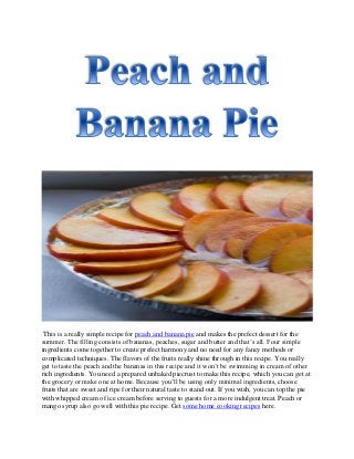 This is a really simple recipe for peach and banana pie and makes the prefect dessert for the
summer. The filling consists of bananas, peaches, sugar and butter and that’s all. Four simple
ingredients come together to create prefect harmony and no need for any fancy methods or
complicated techniques. The flavors of the fruits really shine through in this recipe. You really
get to taste the peach and the bananas in this recipe and it won’t be swimming in cream of other
rich ingredients. You need a prepared unbaked piecrust to make this recipe, which you can get at
the grocery or make one at home. Because you’ll be using only minimal ingredients, choose
fruits that are sweet and ripe for their natural taste to stand out. If you wish, you can top the pie
with whipped cream of ice cream before serving to guests for a more indulgent treat. Peach or
mango syrup also go well with this pie recipe. Get some home cooking recipes here.
 