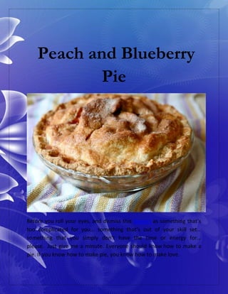 Peach and Blueberry
Pie
Before you roll your eyes, and dismiss this dessert as something that’s
too complicated for you… something that’s out of your skill set…
something that you simply don’t have the time or energy for…
please. Just give me a minute. Everyone should know how to make a
pie. If you know how to make pie, you know how to make love.
 