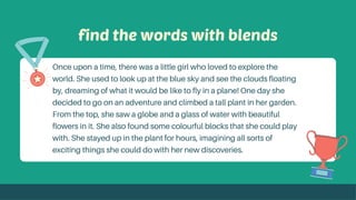 find the words with blends
Once upon a time, there was a little girl who loved to explore the
world. She used to look up at the blue sky and see the clouds floating
by, dreaming of what it would be like to fly in a plane! One day she
decided to go on an adventure and climbed a tall plant in her garden.
From the top, she saw a globe and a glass of water with beautiful
flowers in it. She also found some colourful blocks that she could play
with. She stayed up in the plant for hours, imagining all sorts of
exciting things she could do with her new discoveries.
 