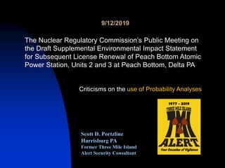 Scott D. Portzline
Harrisburg PA
Former Three Mile Island
Alert Security Consultant
Criticisms on the use of Probability Analyses
9/12/2019
The Nuclear Regulatory Commission’s Public Meeting on
the Draft Supplemental Environmental Impact Statement
for Subsequent License Renewal of Peach Bottom Atomic
Power Station, Units 2 and 3 at Peach Bottom, Delta PA
 