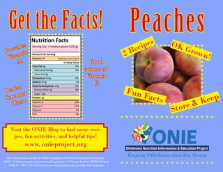 Peaches
This material was funded by USDA’s Supplemental Nutrition Assistance Program -
SNAP. To find out more, call your local Department of Human Services (DHS) Office at
1.866.411.1877. This institution is an equal opportunity provider and employer.
Get the Facts!
Nutrition Facts
Amount Per Serving
Total Fat 0g 		 0%
% Daily Value
Saturated Fat 0g		 0%
Trans Fat 0g
Cholesterol 0mg		 0%
Sodium 0mg	 2%
Total Carbohydrate 15g	 5%
Dietary Fiber 2g		 9%
Sugar 13g
Protein 1g
Vitamin A
Vitamin C
Calcium
Iron
Serving Size: 1 medium peach (150 g)
Calories 59 Calories from Fat 3
10%
17%
1%
2%
Provides
Vitamin
A!
Perfect
Summer
Treat
Visit the ONIE Blog to find more reci-
pes, fun activities, and helpful tips!
www. onieproject.org
OK Grown!2 Recipes
Fun Facts
Store & Keep
Good
source of
Vitamin
C!
 