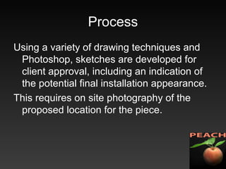 Process
Using a variety of drawing techniques and
Photoshop, sketches are developed for
client approval, including an indication of
the potential final installation appearance.
This requires on site photography of the
proposed location for the piece.
 