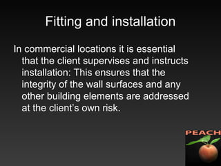 Fitting and installation
In commercial locations it is essential
that the client supervises and instructs
installation: This ensures that the
integrity of the wall surfaces and any
other building elements are addressed
at the client’s own risk.
 