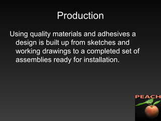 Production
Using quality materials and adhesives a
design is built up from sketches and
working drawings to a completed set of
assemblies ready for installation.
 