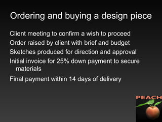 Ordering and buying a design piece
Client meeting to confirm a wish to proceed
Order raised by client with brief and budget
Sketches produced for direction and approval
Initial invoice for 25% down payment to secure
materials
Final payment within 14 days of delivery
 