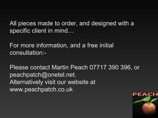 All pieces made to order, and designed with a
specific client in mind…
For more information, and a free initial
consultation:-
Please contact Martin Peach 07717 390 396, or
peachpatch@onetel.net.
Alternatively visit our website at
www.peachpatch.co.uk
 