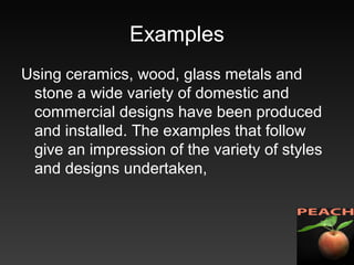 Examples
Using ceramics, wood, glass metals and
stone a wide variety of domestic and
commercial designs have been produced
and installed. The examples that follow
give an impression of the variety of styles
and designs undertaken,
 