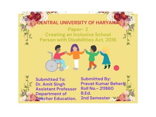 CENTRAL UNIVERSITY OF HARYANA
Paper- 2
Creating an Inclusive School
Person with Disabilities Act, 2016
Submitted To:
Dr. Amit Singh
Assistant Professor
Department of
Teacher Education.
Submitted By:
Pravat Kumar Behera
Roll No.- 211860
B.Ed.
2nd Semester
 