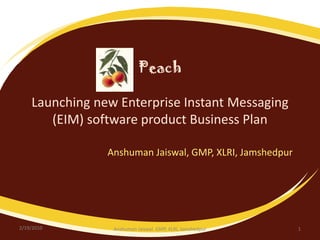 PeachLaunching new Enterprise Instant Messaging (EIM) software product Business Plan Anshuman Jaiswal, GMP, XLRI, Jamshedpur 2/19/2010 1 Anshuman Jaiswal  GMP, XLRI, Jamshedpur 