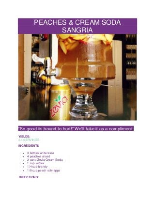 PEACHES & CREAM SODA
SANGRIA
“So good its bound to hurt!” We'll take it as a compliment.
YIELDS:
2-4 SERVINGS
INGREDIENTS
 3 bottles white wine
 4 peaches sliced
 2 cans Zevia Cream Soda
 1 cup vodka
 1/4 cup brandy
 1/8 cup peach schnapps
DIRECTIONS:
 
