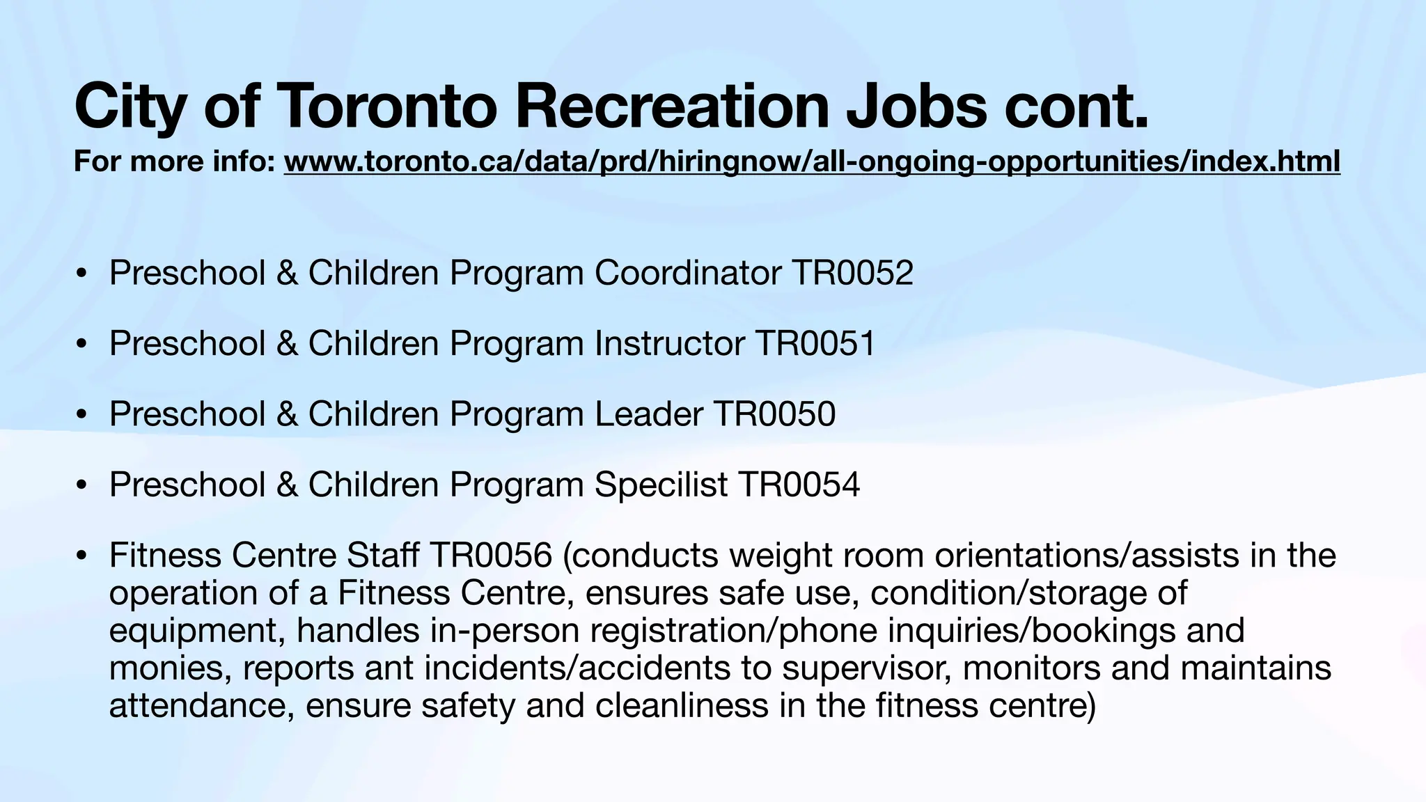 City of Toronto Recreation Jobs cont.
For more info: www.toronto.ca/data/prd/hiringnow/all-ongoing-opportunities/index.html
• Preschool & Children Program Coordinator TR0052
• Preschool & Children Program Instructor TR0051
• Preschool & Children Program Leader TR0050
• Preschool & Children Program Specilist TR0054
• Fitness Centre Sta
ff
TR0056 (conducts weight room orientations/assists in the
operation of a Fitness Centre, ensures safe use, condition/storage of
equipment, handles in-person registration/phone inquiries/bookings and
monies, reports ant incidents/accidents to supervisor, monitors and maintains
attendance, ensure safety and cleanliness in the
fi
tness centre)
 
