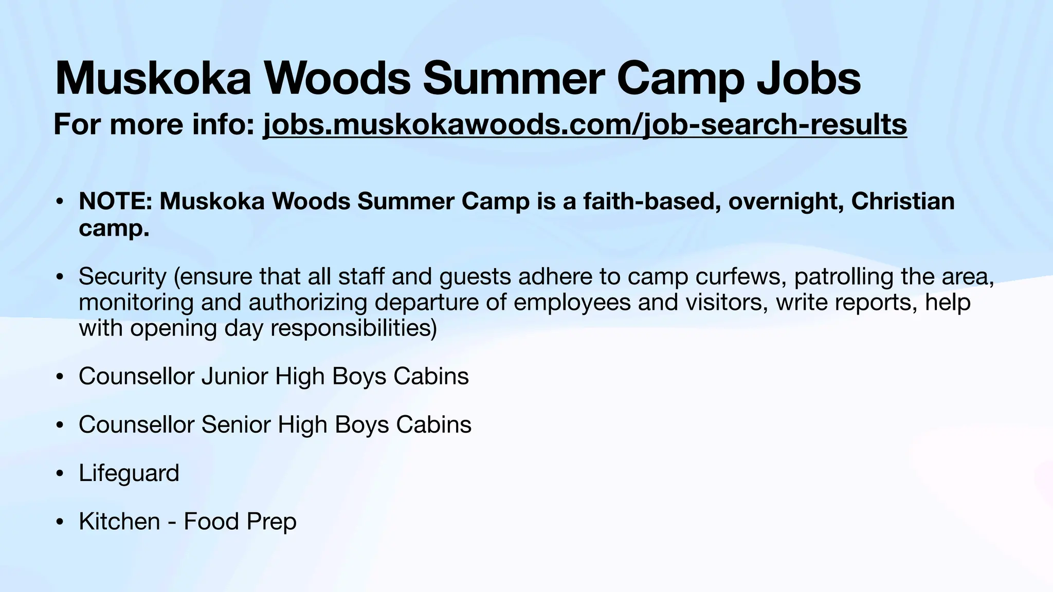 Muskoka Woods Summer Camp Jobs
For more info: jobs.muskokawoods.com/job-search-results
• NOTE: Muskoka Woods Summer Camp is a faith-based, overnight, Christian
camp.
• Security (ensure that all sta
ff
and guests adhere to camp curfews, patrolling the area,
monitoring and authorizing departure of employees and visitors, write reports, help
with opening day responsibilities)
• Counsellor Junior High Boys Cabins
• Counsellor Senior High Boys Cabins
• Lifeguard
• Kitchen - Food Prep
 