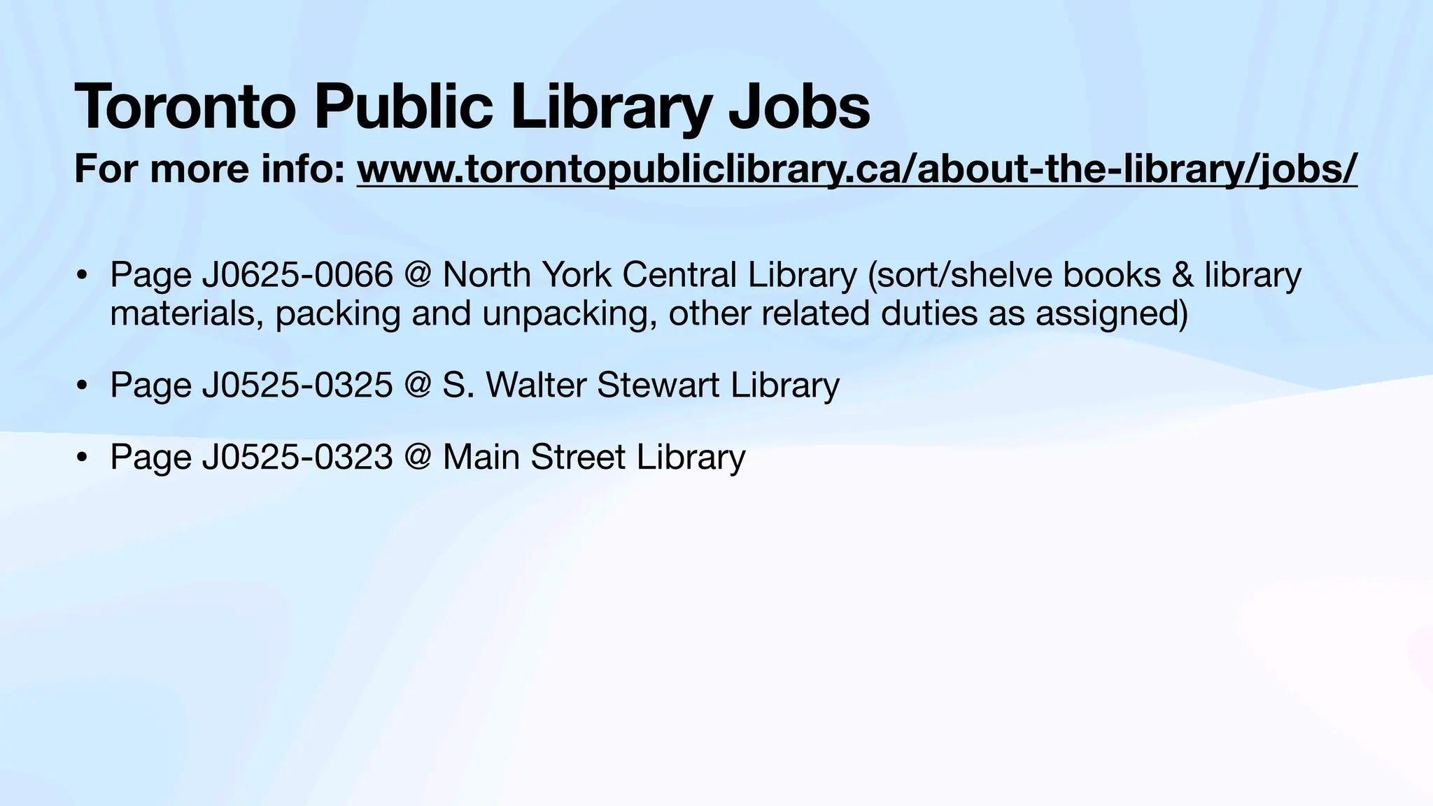 Toronto Public Library Jobs
For more info: www.torontopubliclibrary.ca/about-the-library/jobs/
• Page J0625-0066 @ North York Central Library (sort/shelve books & library
materials, packing and unpacking, other related duties as assigned)
• Page J0525-0325 @ S. Walter Stewart Library
• Page J0525-0323 @ Main Street Library
 