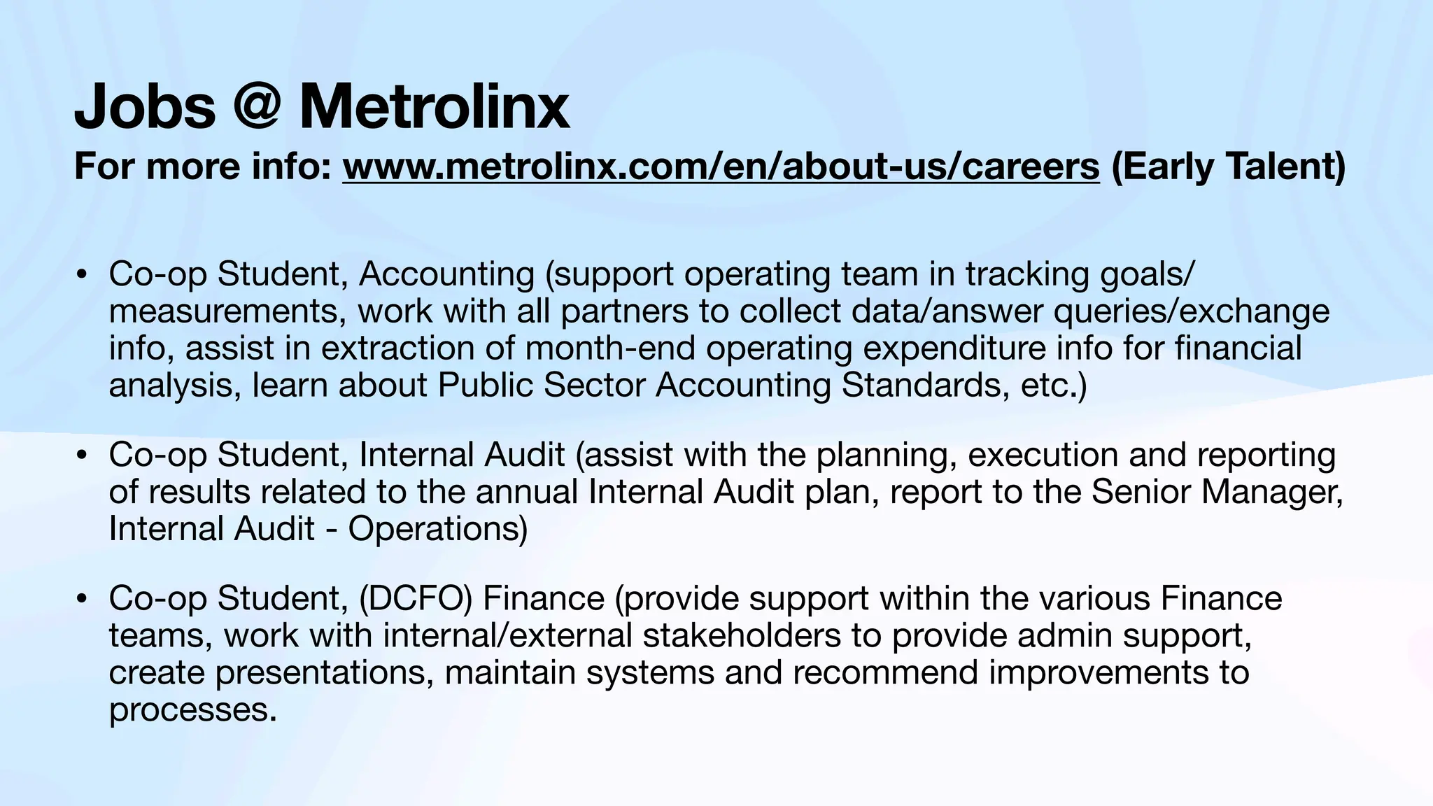 Jobs @ Metrolinx
For more info: www.metrolinx.com/en/about-us/careers (Early Talent)
• Co-op Student, Accounting (support operating team in tracking goals/
measurements, work with all partners to collect data/answer queries/exchange
info, assist in extraction of month-end operating expenditure info for
fi
nancial
analysis, learn about Public Sector Accounting Standards, etc.)
• Co-op Student, Internal Audit (assist with the planning, execution and reporting
of results related to the annual Internal Audit plan, report to the Senior Manager,
Internal Audit - Operations)
• Co-op Student, (DCFO) Finance (provide support within the various Finance
teams, work with internal/external stakeholders to provide admin support,
create presentations, maintain systems and recommend improvements to
processes.
 