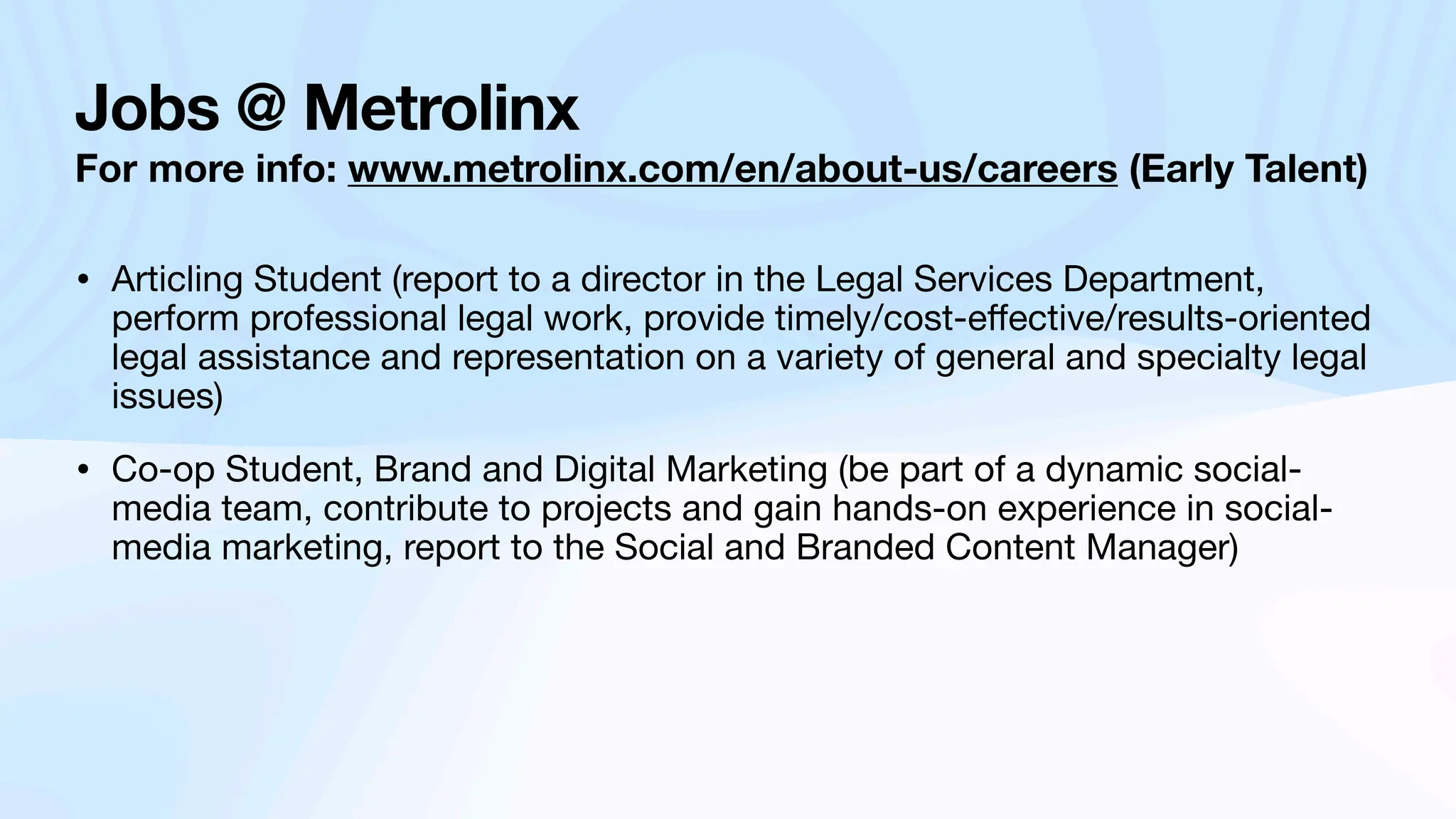 Jobs @ Metrolinx
For more info: www.metrolinx.com/en/about-us/careers (Early Talent)
• Articling Student (report to a director in the Legal Services Department,
perform professional legal work, provide timely/cost-e
ff
ective/results-oriented
legal assistance and representation on a variety of general and specialty legal
issues)
• Co-op Student, Brand and Digital Marketing (be part of a dynamic social-
media team, contribute to projects and gain hands-on experience in social-
media marketing, report to the Social and Branded Content Manager)
 