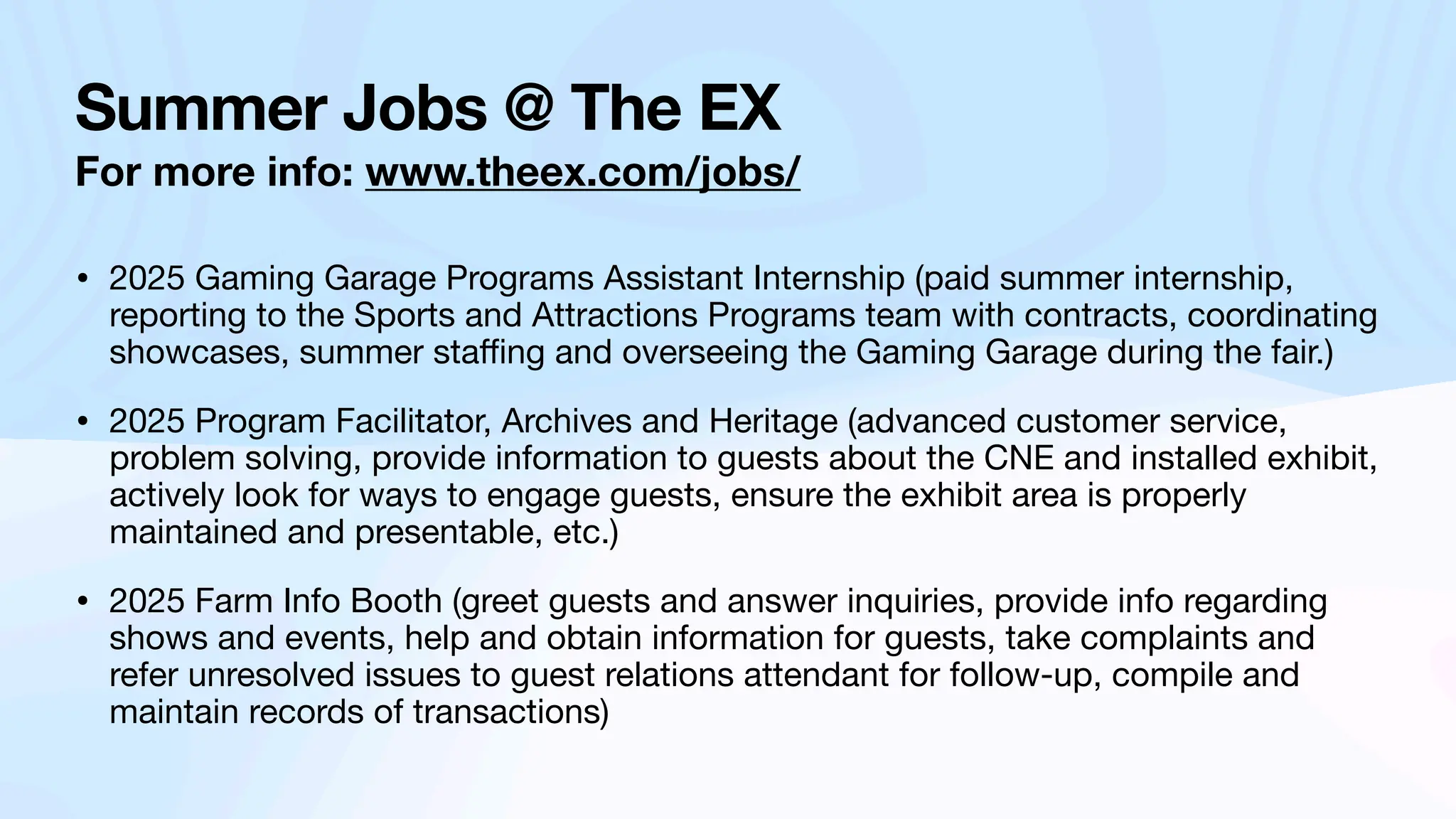 Summer Jobs @ The EX
For more info: www.theex.com/jobs/
• 2025 Gaming Garage Programs Assistant Internship (paid summer internship,
reporting to the Sports and Attractions Programs team with contracts, coordinating
showcases, summer sta
ffi
ng and overseeing the Gaming Garage during the fair.)
• 2025 Program Facilitator, Archives and Heritage (advanced customer service,
problem solving, provide information to guests about the CNE and installed exhibit,
actively look for ways to engage guests, ensure the exhibit area is properly
maintained and presentable, etc.)
• 2025 Farm Info Booth (greet guests and answer inquiries, provide info regarding
shows and events, help and obtain information for guests, take complaints and
refer unresolved issues to guest relations attendant for follow-up, compile and
maintain records of transactions)
 