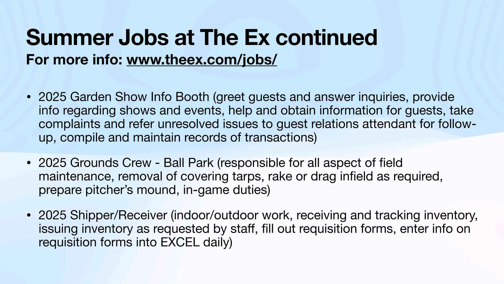 Summer Jobs at The Ex continued
For more info: www.theex.com/jobs/
• 2025 Garden Show Info Booth (greet guests and answer inquiries, provide
info regarding shows and events, help and obtain information for guests, take
complaints and refer unresolved issues to guest relations attendant for follow-
up, compile and maintain records of transactions)
• 2025 Grounds Crew - Ball Park (responsible for all aspect of
fi
eld
maintenance, removal of covering tarps, rake or drag in
fi
eld as required,
prepare pitcher’s mound, in-game duties)
• 2025 Shipper/Receiver (indoor/outdoor work, receiving and tracking inventory,
issuing inventory as requested by sta
ff
,
fi
ll out requisition forms, enter info on
requisition forms into EXCEL daily)
 