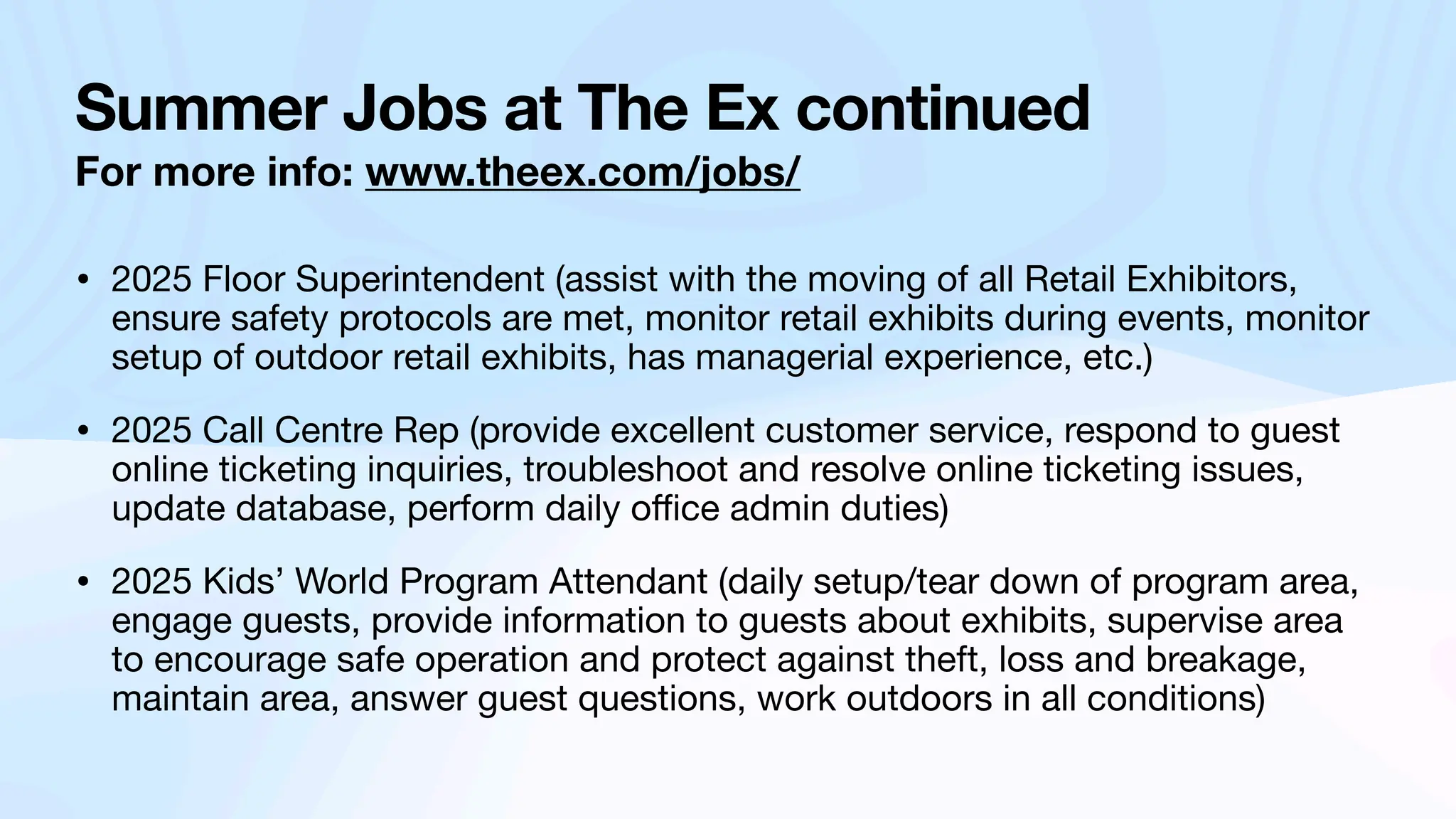 Summer Jobs at The Ex continued
For more info: www.theex.com/jobs/
• 2025 Floor Superintendent (assist with the moving of all Retail Exhibitors,
ensure safety protocols are met, monitor retail exhibits during events, monitor
setup of outdoor retail exhibits, has managerial experience, etc.)
• 2025 Call Centre Rep (provide excellent customer service, respond to guest
online ticketing inquiries, troubleshoot and resolve online ticketing issues,
update database, perform daily o
ffi
ce admin duties)
• 2025 Kids’ World Program Attendant (daily setup/tear down of program area,
engage guests, provide information to guests about exhibits, supervise area
to encourage safe operation and protect against theft, loss and breakage,
maintain area, answer guest questions, work outdoors in all conditions)
 