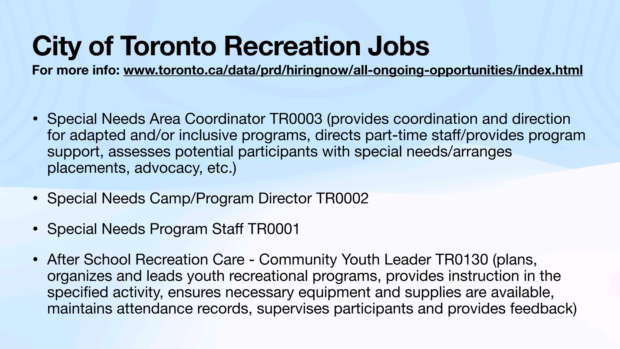 City of Toronto Recreation Jobs
For more info: www.toronto.ca/data/prd/hiringnow/all-ongoing-opportunities/index.html
• Special Needs Area Coordinator TR0003 (provides coordination and direction
for adapted and/or inclusive programs, directs part-time sta
ff
/provides program
support, assesses potential participants with special needs/arranges
placements, advocacy, etc.)
• Special Needs Camp/Program Director TR0002
• Special Needs Program Sta
ff
TR0001
• After School Recreation Care - Community Youth Leader TR0130 (plans,
organizes and leads youth recreational programs, provides instruction in the
speci
fi
ed activity, ensures necessary equipment and supplies are available,
maintains attendance records, supervises participants and provides feedback)
 